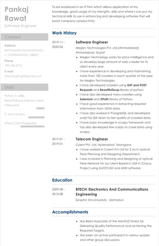 10/18/2020 Finalize Resume - Zety
https://builder.zety.com/resume/final-resume 1/2
 Spell Check
RESUME SECTIONS 
 Heading
 Professional
Summary
 Skills
 Work History
 Education
 Accomplishments
 Add a section
 Download
TERMS AND CONDITIONS PRIVACY POLICY CONTACT US
 [PANKAJ_RAWAT_Resume_3] More Options 
Software Engineer
Pankaj
Rawat
Contact
Address
Mothrowala,Dandi,Dehradu
n, UTTARAKHAND, 248001
Phone
790 643 6710
E-mail
29pankajsingh@gmail.com
Skills
Python 3, Urllib,
BeautifulSoup,Selenium,Xpat
h,Requests
C,Java,Scrapy
HTML5,CSS3,PostgreSQL
To be employed in an IT Firm which allows application of my
knowledge, good usage of my strengths, skills and where I can put my
technical skills to use in enhancing and developing software that will
boost company's productivity.
Work History
Software Engineer
Meglyn Technologies Pvt. Ltd.(Ahmedabad),
Ahmedabad, Gujrat
Meglyn Technology works for price intelligence and
so develops large amount of web crawler for its
client every year.
I have experience in developing and maintaining
more than 100 crawlers in each quarter of the year
for Meglyn Technologies.
I have developed crawlers using GET and POST
Requests and BeautifulSoup library of python.
I have also developed many crawlers using
Selenium and XPath library of Python.
I have good experience in extracting required
information from JSON data.
I have also worked in PostgreSQL and developed
script for QA team to test quality of crawled data.
I have basic knowledge in scrapy framework and
has also developed few scripts to crawl data using
scrapy.
2019-11 -
2020-06
Telecom Engineer
Cyient Pvt. Ltd, Hyderabad, Telangana
I have worked in Cyient Pvt Ltd for 2 yrs in optical
Fibre Planning and Designing Department.
I was involved in Planning and Designing of optical
Fibre Network for our client Based in USA in Chorus
Project using AUOTCAD and AND software.
2017-01 -
2019-01
Education
BTECH: Electronics And Communications
Engineering
Graphic Era University - Dehradun
2009-08 -
2013-08
Accomplishments
Has Been Associate of the Month(2 times) for
Delivering Quality Performance and achieving the
Required Targets.
Has been an active participant in various quizzes
and other group discussions.
 
FONT SIZE LINE SPACING11 pt SAVE & NEXTCascade TEMPLATE Normal FORMATTING COLOR
 