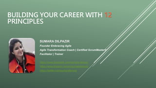 BUILDING YOUR CAREER WITH 12
PRINCIPLES
SUMARA DILPAZIR
Founder Embracing Agile
Agile Transformation Coach | Certified ScrumMaster®
Facilitator | Trainer
https://www.facebook.com/sumara.farooq/
https://www.linkedin.com/in/sumarafarooq/
https://twitter.com/sumarafarooq
 