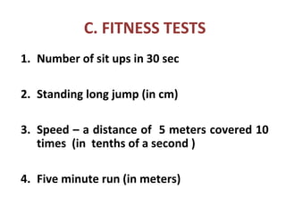 C. FITNESS TESTS
1. Number of sit ups in 30 sec
2. Standing long jump (in cm)
3. Speed – a distance of 5 meters covered 10
times (in tenths of a second )
4. Five minute run (in meters)
 