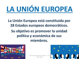 LA UNIÓN EUROPEA
La Unión Europea está constituida por
28 Estados europeos democráticos.
Su objetivo es promover la unidad
política y económica de sus
miembros.
Mª Teresa Izquierdo Fernández 5º B
2017-2018
 