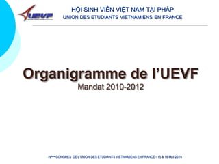 HỘI SINH VIÊN VIỆT NAM TẠI PHÁP
           UNION DES ETUDIANTS VIETNAMIENS EN FRANCE




Organigramme de l’UEVF
                    Mandat 2010-2012




   IVème CONGRES DE L’UNION DES ETUDIANTS VIETNAMIENS EN FRANCE - 15 & 16 MAI 2010
 