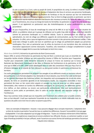 Ce site a ouvert il y a 3 ans, suite au projet de Lionel, le propriétaire du camp, lui‐même à mobilité réduite. 
               Ayant très mal vécu son handicap et le manque d’adaptation des lieux et services aux personnes handicapés, 
               son  but  est  d’offrir  aux  personnes  en  situation  de  handicap  un  lieu  de  vacances  qui  leur  est  entièrement 
               adapté et où ils peuvent évoluer en quasi autonomie. Pour se faire le village possède un partenaire  qui met à 
               sa disposition tout le matériel nécessaire aux besoins des nouveaux arrivants (lit, fauteuils, aides à la nutrition 
               ou à l’incontinence, etc.) et qui se charge de toutes les formalités. Ce partenaire est agréé Sécurité Social, tiers 
               payant.  Il  est  également  en  partenariat  avec  des  kinésithérapeutes  et  autres  professionnels  du  milieu 
               paramédical. 
               Au  jour  d’aujourd’hui,  le  taux  de  remplissage  du  camp  est  de  48%  et  ce  qui  le  place  dans  une  situation  de 
               déficit.  Le  problème  relevé  par  le  groupe  de  réflexion  est  le  public  trop  ciblé  du  village,  clairement  identifié 
               comme  les  personnes  handicapés  ou  à  mobilité  réduite.  Toute  la  communication  est  basée  sur  cette 
               spécialisation,  du  nom  du  village  aux  différents  supports  de  communication,  qui  au  final  semble  lui  porter 
               préjudice. En effet, celui‐ci pourrait également très bien convenir à des personnes parfaitement valides. L’idée 
               serait  donc  d’élargir  le  public  visé  tout  en  spécifiant  que  le  village  est  parfaitement  adapté  aux  personnes 
               handicapées.  Pour  cela  un  partenariat  avec  le  milieu  du  tourisme  et  une  inscription  dans  des  centrales  de 
               réservation  apparaissent  comme  nécessaires.  Toutefois,  cela  reviendrait  à  changer  complètement  le  projet 
               d’un homme engagé dont la cause des handicapés lui tient très à cœur. 

Marie‐Anne BARNIER, Animatrice du patrimoine de Riom Communauté. 
Depuis 1993, le service d’Animation du patrimoine du Pays de Riom a construit pas à pas un ensemble de 
maquettes  tactiles  échelle  1/50ème  qui  sont  aujourd’hui  réunies  à  l’Office  de  Tourisme  pour  l’exposition 
Toucher  pour  comprendre.  Cette  démarche  innovante  et  unique  en  France  est  soutenue  par  la  Caisse 
Nationale  des  Monuments  Historiques  et  des  Sites,  la  Direction  de  l’architecture  et  du  patrimoine,  le  CG 
ainsi que la DRAC et la DRT. Cette action développée dans le cadre des conventions Ville puis Pays d’art et 
d’histoire  témoigne  de  la  volonté  de  faire  découvrir  au  plus  grand  nombre  le  patrimoine  architectural  du 
territoire. 
Ces outils pédagogiques permettent de proposer aux aveugles et aux déficients visuels un tourisme culturel 
de qualité grâce à une formule adaptée à leur demande et à leurs besoins, sous forme d’un code tactile basé 
sur les qualités thermiques des matériaux utilisés. Les maquettes sont accompagnées de circuits de visites 
adaptés,  de  livres  en  caractères  agrandis  et  de  transcriptions  braille.  Ces  maquettes  accessibles  à  tous 
permettent  de  tisser  un  lien  social  entre  voyants  et  aveugles  au  cours  de  visite  sur  un  même  support. 
Démontables,  elles  mettent  en  lumière  les  différentes  campagnes  de  construction,  les  différentes  parties 
d’un  édifice,  un  état  antérieur  ou  encore  une  particularité  architecturale.  Elles  sont  particulièrement 
adaptées  au  jeune  public  et  permettent,  dans  le  cadre  du  service  éducatif,  une  approche  ludique  de 
l’architecture. 
Nous nous sommes rendu compte que ces maquettes sont finalement plus utilisées pour un public scolaire, 
dans un but éducatif. L’outil que représente l’ensemble de ces maquettes a un intérêt indéniable mais les 
questions de public visé et de mise en valeur se posent aujourd’hui. 

            

   Dans ces exemples d’adaptation « réussies » nous pouvons dégager deux concepts importants. L’adaptation doit  
   se faire de manière à permettre l’accueil de tous en oubliant les différences. Souvent l’accessibilité n’est pas gage 
  d’adaptabilité. C’est cette adaptation qui est gage d’intégration.  Toutes ces initiatives mériteraient d’être fédérées 
pour échanger leurs expériences respectives et encore améliorer leur efficacité. De plus, se cantonner à pallier un seul 
type d’handicap (mobilité) n’est pas suffisant, seule l’ouverture aux autres formes de handicaps permettra d’accentuer 
                                                  l’équité entre individus. 
 