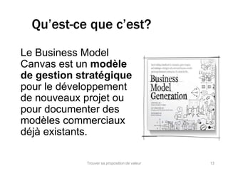 Qu’est-ce que c’est? 
Le Business Model 
Canvas est un modèle 
de gestion stratégique 
pour le développement 
de nouveaux projet ou 
pour documenter des 
modèles commerciaux 
déjà existants. 
Trouver sa proposition de valeur 13 
 