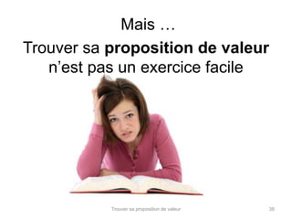 Mais … 
Trouver sa proposition de valeur 
n’est pas un exercice facile 
Trouver sa proposition de valeur 38 
 