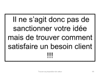 Il ne s’agit donc pas de 
sanctionner votre idée 
mais de trouver comment 
satisfaire un besoin client 
!!! 
Trouver sa proposition de valeur 44 
 