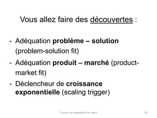 Vous allez faire des découvertes : 
- Adéquation problème – solution 
(problem-solution fit) 
- Adéquation produit – marché (product-market 
Trouver sa proposition de valeur 60 
fit) 
- Déclencheur de croissance 
exponentielle (scaling trigger) 
 