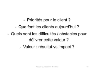 - Priorités pour le client ? 
- Que font les clients aujourd’hui ? 
- Quels sont les difficultés / obstacles pour 
délivrer cette valeur ? 
- Valeur : résultat vs impact ? 
Trouver sa proposition de valeur 62 
 
