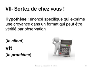 VII- Sortez de chez vous ! 
Hypothèse : énoncé spécifique qui exprime 
une croyance dans un format qui peut être 
vérifié par observation 
(le client) 
vit 
(le problème) 
Trouver sa proposition de valeur 63 
 