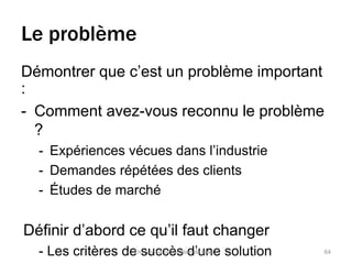 Le problème 
Démontrer que c’est un problème important 
: 
- Comment avez-vous reconnu le problème 
? 
- Expériences vécues dans l’industrie 
- Demandes répétées des clients 
- Études de marché 
Définir d’abord ce qu’il faut changer 
- Les critères deT rosuvuer csa cproèpossit iodn d’eu vanleuer solution 64 
 