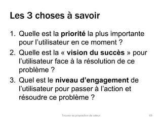 Les 3 choses à savoir 
1. Quelle est la priorité la plus importante 
pour l’utilisateur en ce moment ? 
2. Quelle est la « vision du succès » pour 
l’utilisateur face à la résolution de ce 
problème ? 
3. Quel est le niveau d’engagement de 
l’utilisateur pour passer à l’action et 
résoudre ce problème ? 
Trouver sa proposition de valeur 69 
 