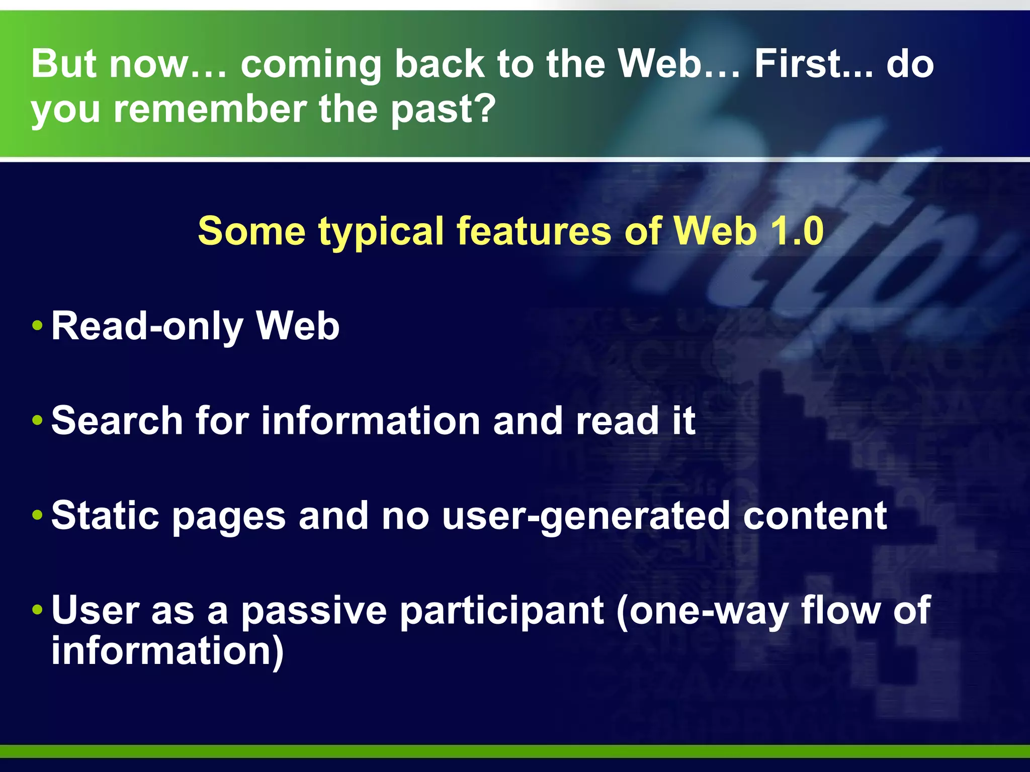 But now… coming back to the Web… First... do you remember the past? Some typical features of Web 1.0 Read-only Web  Search for information and read it   Static pages and no user-generated content User as a passive participant (one-way flow of information) 
