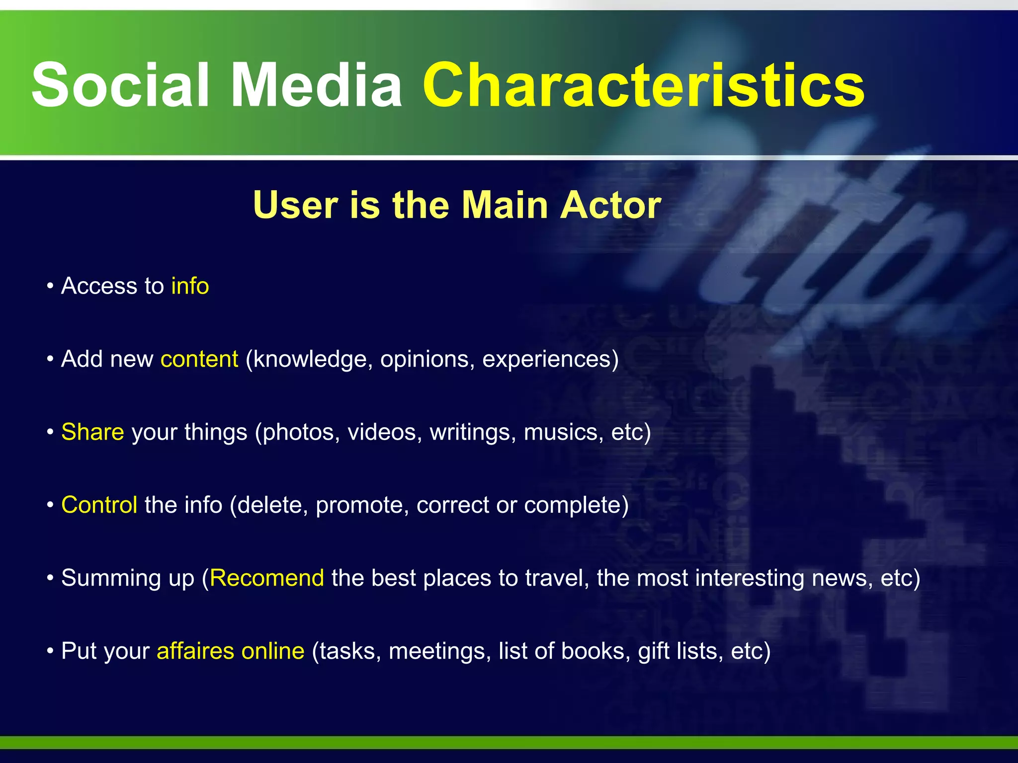 Social Media  Characteristics Access to  info Add new  content  (knowledge, opinions, experiences) Share  your things (photos, videos, writings, musics, etc) Control  the info (delete, promote, correct or complete) Summing up ( Recomend  the best places to travel, the most interesting news, etc) Put your  affaires online  (tasks, meetings, list of books, gift lists, etc) User is the Main Actor 