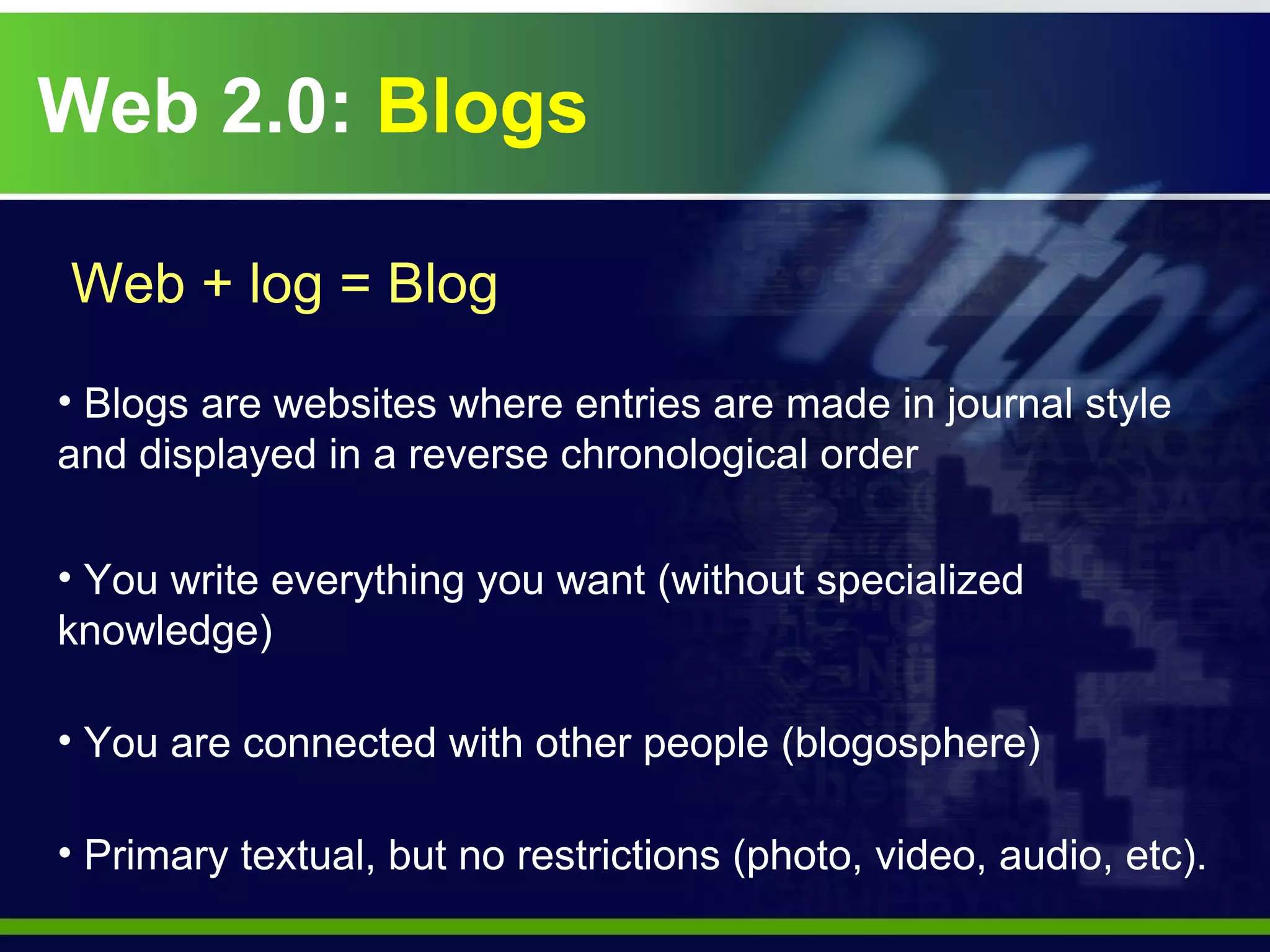 Web 2.0:  Blogs Web + log = Blog Blogs are websites where entries are made in journal style and displayed in a reverse chronological order You write everything you want (without specialized knowledge) You are connected with other people (blogosphere) Primary textual, but no restrictions (photo, video, audio, etc). 