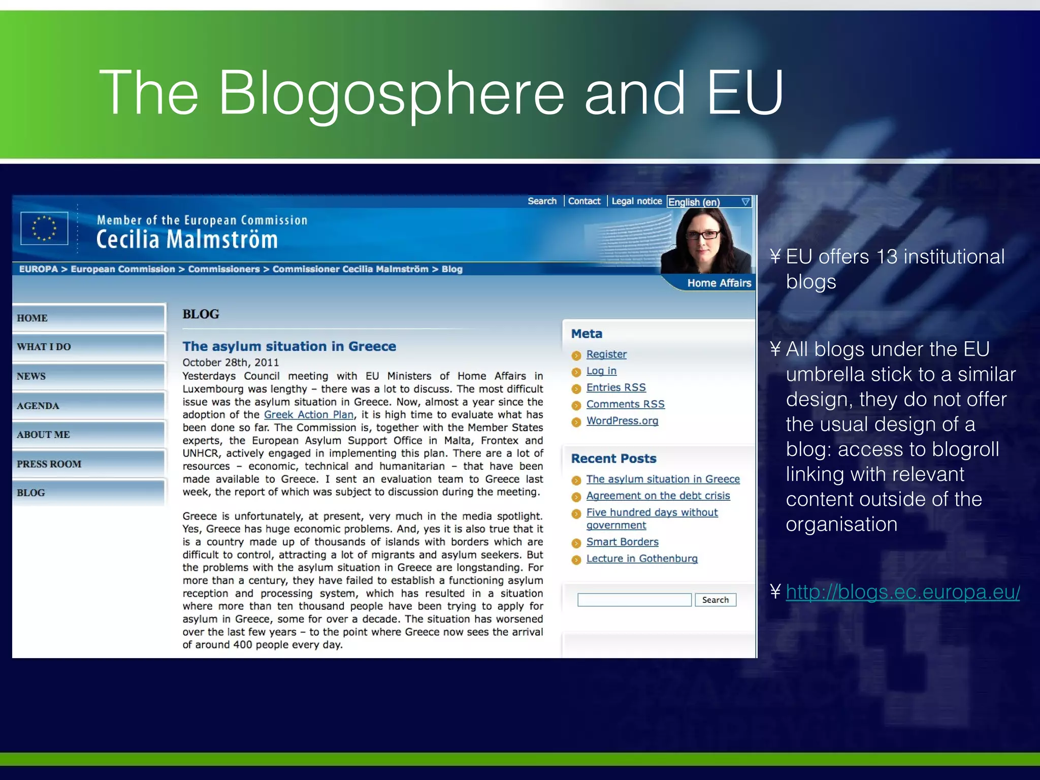 The Blogosphere and EU  EU offers 13 institutional blogs  All blogs under the EU umbrella stick to a similar design, they do not offer the usual design of a blog: access to blogroll linking with relevant content outside of the organisation  http://blogs.ec.europa.eu/malmstrom/ 