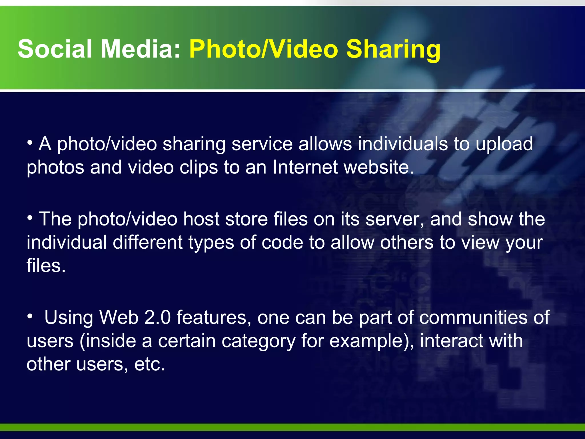 Social Media:  Photo/Video Sharing A photo/video sharing service allows individuals to upload photos and video clips to an Internet website.  The photo/video host store files on its server, and show the individual different types of code to allow others to view your files.  Using Web 2.0 features, one can be part of communities of users (inside a certain category for example), interact with other users, etc. 