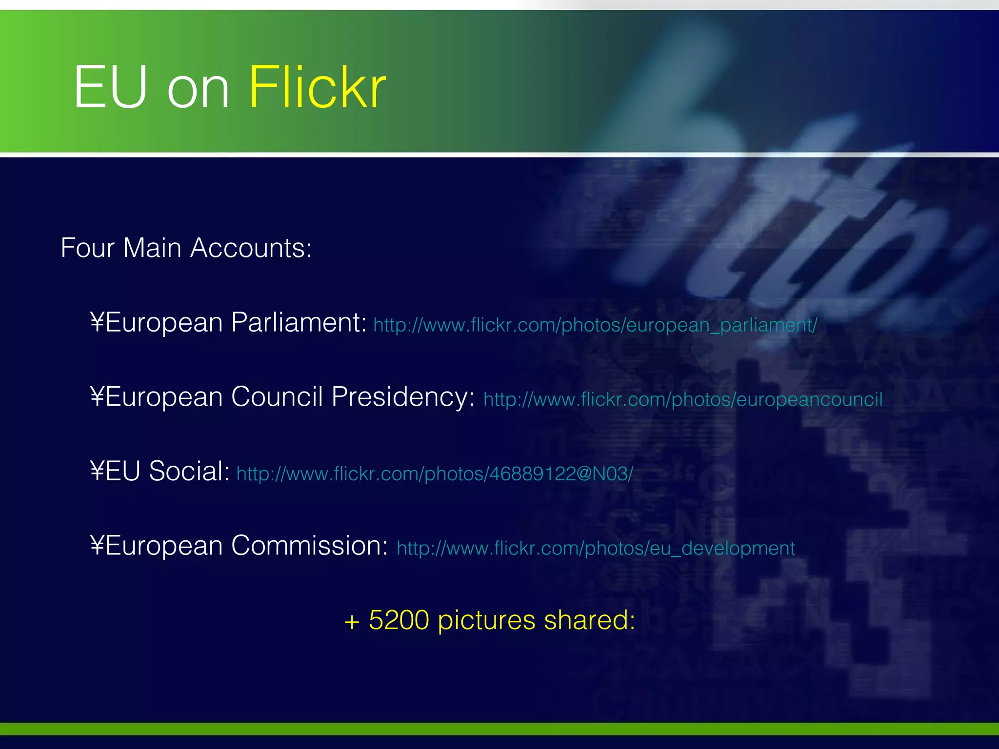 Four Main Accounts:  European Parliament:   http://www.flickr.com/photos/european_parliament/   European Council Presidency:  http://www.flickr.com/photos/europeancouncil   EU Social:   http://www.flickr.com/photos/46889122@N03/   European Commission:  http://www.flickr.com/photos/eu_development   + 5200 pictures shared: EU on  Flickr 