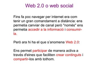 Web 2.0 o web social
Fins fa poc navegar per internet era com
tenir un gran comandament a distància: ens
permetia canviar ...