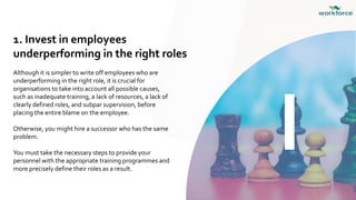1. Invest in employees
underperforming in the right roles
Although it is simpler to write off employees who are
underperforming in the right role, it is crucial for
organisations to take into account all possible causes,
such as inadequate training, a lack of resources, a lack of
clearly defined roles, and subpar supervision, before
placing the entire blame on the employee.
Otherwise, you might hire a successor who has the same
problem.
You must take the necessary steps to provide your
personnel with the appropriate training programmes and
more precisely define their roles as a result.
I
 