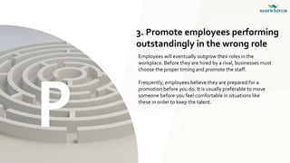 P
3. Promote employees performing
outstandingly in the wrong role
Employees will eventually outgrow their roles in the
workplace. Before they are hired by a rival, businesses must
choose the proper timing and promote the staff.
Frequently, employees believe they are prepared for a
promotion before you do. It is usually preferable to move
someone before you feel comfortable in situations like
these in order to keep the talent.
 