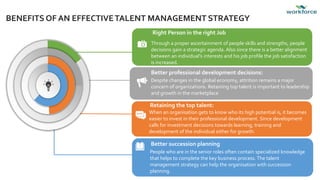 BENEFITS OF AN EFFECTIVETALENT MANAGEMENT STRATEGY
Right Person in the right Job
Through a proper ascertainment of people skills and strengths, people
decisions gain a strategic agenda. Also since there is a better alignment
between an individual’s interests and his job profile the job satisfaction
is increased.
Better professional development decisions:
Despite changes in the global economy, attrition remains a major
concern of organizations. Retaining top talent is important to leadership
and growth in the marketplace
Retaining the top talent:
When an organisation gets to know who its high potential is, it becomes
easier to invest in their professional development. Since development
calls for investment decisions towards learning, training and
development of the individual either for growth.
Better succession planning
People who are in the senior roles often contain specialized knowledge
that helps to complete the key business process.The talent
management strategy can help the organisation with succession
planning.
 