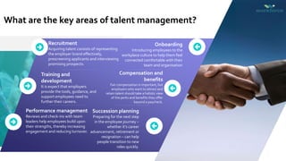 What are the key areas of talent management?
Training and
development
It is expect that employers
provide the tools, guidance, and
support employees need to
further their careers.
Performance management
Reviews and check-ins with team
leaders help employees build upon
their strengths, thereby increasing
engagement and reducing turnover.
Recruitment
Acquiring talent consists of representing
the employer brand effectively,
prescreening applicants and interviewing
promising prospects.
Compensation and
benefits
Fair compensation is important, but
employers who want to attract and
retain talent should take a holistic view
of the perks and benefits they offer
beyond a paycheck.
Succession planning
Preparing for the next step
in the employee journey –
whether it’s career
advancement, retirement or
resignation – can help
people transition to new
roles quickly.
Onboarding
Introducing employees to the
workplace culture to help them feel
connected comfortable with their
team and organisation
 