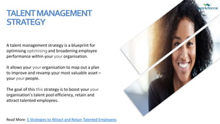 TALENTMANAGEMENT
STRATEGY
A talent management strategy is a blueprint for
optimising optimising and broadening employee
performance within your your organisation.
It allows your your organisation to map out a plan
to improve and revamp your most valuable asset –
your your people.
The goal of this this strategy is to boost your your
organisation’s talent pool efficiency, retain and
attract talented employees.
Read More: 5 Strategies to Attract and Retain Talented Employees
 