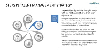 STEPS IN TALENT MANAGEMENT STRATEGY
Hiring the right people is crucial for the success of
your business and that's why business leader and
hiring managers should have a formal hiring process
in place when looking for new employee.
By putting time and effort into finding the right
talent, you will improve your chances of hiring the
best performers and avoiding costly and painful
mistakes.
The right talent will take your vision and execute it in
areas you no longer have the bandwidth to maintain
or don’t have the skills to do yourself.
Step 02: Identify and hire the right people
with the right capabilities to grow your
organisation.
 