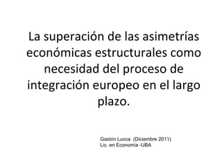 La superación de las asimetrías
económicas estructurales como
   necesidad del proceso de
integración europeo en el largo
             plazo.

             Gastón Lucca (Diciembre 2011)
             Lic. en Economía -UBA
 