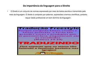 Da importância da linguagem para o Direito
• O Direito é um conjunto de normas expressado por meio de textos escritos e transmitido pelo
meio da linguagem. O direito é composto por palavras, expressões e termos científicos, portanto
requer deste profissional um bom domínio da linguagem.
 