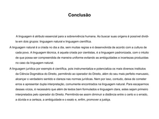 Conclusão
A linguagem é atributo essencial para a sobrevivência humana. Ao buscar suas origens é possível dividi-
la em dois grupos: linguagem natural e linguagem científica.
A linguagem natural é a criada no dia a dia, sem muitas regras e é desenvolvida de acordo com a cultura de
cada povo. A linguagem técnica, é aquela criada por cientistas, é a linguagem padronizada, com o intuito
de que possa ser compreendida de maneira uniforme evitando as ambiguidades e incertezas produzidas
no caso da linguagem natural.
A linguagem jurídica por exemplo é científica, pois instrumentaliza e potencializa os mais diversos institutos
da Ciência Dogmática do Direito, permitindo ao operador do Direito, além do seu mais perfeito manuseio,
alcançar o verdadeiro sentido e clareza nas normas jurídicas. Nem por isso, contudo, deixa de cometer
erros e apresentar dupla interpretação, comumente encontrados na linguagem natural. Para escaparmos
desses vícios, é necessário que além de textos bem formulados e linguagem clara, estes sejam primeiro
interpretados pelo operador do Direito. Permitindo-se assim diminuir a distância entre o certo e o errado,
a dúvida e a certeza, a ambiguidade e o exato e, enfim, promover a justiça.
 