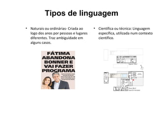 Tipos de linguagem
• Naturais ou ordinárias- Criada ao
logo dos anos por pessoas e lugares
diferentes. Traz ambiguidade em
alguns casos.
• Científica ou técnica: Linguagem
específica, utilizada num contexto
científico.
 