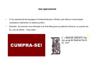 Uso operacional
• O uso operacional da linguagem é fundamental para o Direito, pois efetua a comunicação
necessária e elementar no sistema jurídico.
• Exemplo: Juiz escreve uma intimação e ao final dela grava as palavras intime-se, ou quando diz:
Eu, Juiz de Direito... Faço saber....
 