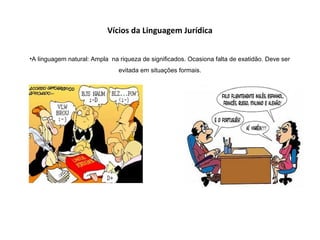 Vícios da Linguagem Jurídica
•A linguagem natural: Ampla na riqueza de significados. Ocasiona falta de exatidão. Deve ser
evitada em situações formais.
 