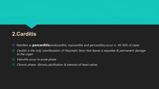  Manifest as pancarditis(endocarditis, myocarditis and pericarditis),occur in 40-50% of cases
 Carditis is the only manifestation of rheumatic fever that leaves a sequelae & permanent damage
to the organ
 Valvulitis occur in acute phase
 Chronic phase- fibrosis,calcification & stenosis of heart valves.
2.Carditis
 