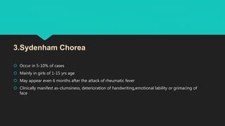  Occur in 5-10% of cases
 Mainly in girls of 1-15 yrs age
 May appear even 6 months after the attack of rheumatic fever
 Clinically manifest as-clumsiness, deterioration of handwriting,emotional lability or grimacing of
face
3.Sydenham Chorea
 