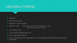 Laboratory Findings
 High ESR
 Anemia, leucocytosis
 Elevated C-reactive protien
 ASO titre >200. (Peak value attained at 3 weeks,then comes
down to normal by 6 weeks)
 Anti-DNAse B test
 Throat culture-GABHstreptococci
 ECG- prolonged PR interval
 Echo - valve edema,mitral regurgitation, LA & LV dilatation,pericardial effusion,decreased
contractility
 