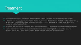 Treatment
 Treatment aims to destroy the bacteria, relieve symptoms, control inflammation, and prevent recurrences of RF.
 Antibiotics, such as penicillin, may be given to destroy any remaining strep bacteria in the body. Further antibiotics may
be prescribed, to prevent recurrence. This may continue for 5-10 years depending on the age of the person and
whether or not the heart is affected.
 Long-term, and even lifelong, preventive antibiotics may be necessary to prevent recurring inflammation of the heart.
 It is important to remove all traces of streptococcal bacteria, as any remaining bacteria can lead to repeated
occurrences of RF and a significantly higher risk of heart damage, which can become permanent.
 