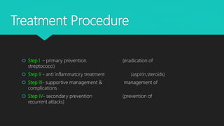Treatment Procedure
 Step I - primary prevention (eradication of
streptococci)
 Step II - anti inflammatory treatment (aspirin,steroids)
 Step III- supportive management & management of
complications
 Step IV- secondary prevention (prevention of
recurrent attacks)
 