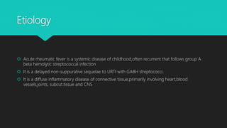 Etiology
 Acute rheumatic fever is a systemic disease of childhood,often recurrent that follows group A
beta hemolytic streptococcal infection
 It is a delayed non-suppurative sequelae to URTI with GABH streptococci.
 It is a diffuse inflammatory disease of connective tissue,primarily involving heart,blood
vessels,joints, subcut.tissue and CNS
 