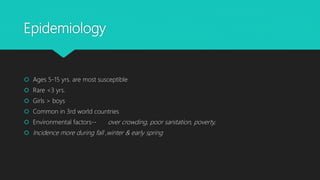 Epidemiology
 Ages 5-15 yrs. are most susceptible
 Rare <3 yrs.
 Girls > boys
 Common in 3rd world countries
 Environmental factors-- over crowding, poor sanitation, poverty,
 Incidence more during fall ,winter & early spring
 