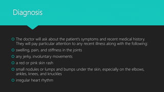 Diagnosis
 The doctor will ask about the patient's symptoms and recent medical history.
They will pay particular attention to any recent illness along with the following:
 swelling, pain, and stiffness in the joints
 any jerky, involuntary movements
 a red or pink skin rash
 small nodules or lumps and bumps under the skin, especially on the elbows,
ankles, knees, and knuckles
 irregular heart rhythm
 