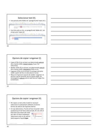 Seleccionar text (II).
• Una paraula amb ‘doble clic’ (paràgraf amb ‘triple clic’).
• Una línia amb un clic; un paràgraf amb ‘doble clic’; tot
el text amb ‘triple clic’.
Formador: Antonio Carrasco 28
2-Desplaçaments i seleccions
Opcions de copiar i enganxar (I).
• Copiar (CTRL+C) és col·locar una determinada selecció
dins el porta-retalls, deixant intacte el que s’ha
seleccionat.
• Retallar (CTRL+X) és col·locar una determinada selecció
dins el porta-retalls, eliminant-la d’allà on era.
• Enganxar (CTRL+V) és col·locar el contingut del porta-
retalls a partir del lloc on està ubicat el cursor.
• Moure és l’operació conjunta de retallar i enganxar. Es
pot dur a terme sense fer servir el porta-retalls, tot
arrossegant la selecció amb el ratolí des de l’origen fins
la destinació.
Formador: Antonio Carrasco 29
2-Desplaçaments i seleccions
Opcions de copiar i enganxar (II).
• Per copiar un text amb el ratolí és necessari
seleccionar-lo prèviament utilitzant una de les
formes de selecció de l’apartat anterior.
• Un cop seleccionat, s’ha de col·locar el punter sobre
qualsevol punt de l’àrea seleccionada, fer clic amb el
botó dret (secundari) del ratolí
per obrir el menú contextual i
seleccionar amb un clic amb el
botó esquerre l’opció Copia.
Formador: Antonio Carrasco 30
2-Desplaçaments i seleccions
28
29
30
 