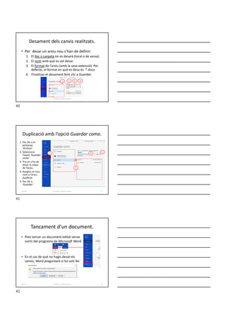 Desament dels canvis realitzats.
Formador: Antonio Carrasco
• Per desar un arxiu nou s’han de definir:
1. El lloc o carpeta on es desarà (local o de xarxa).
2. El nom amb què es vol desar.
3. El format de l’arxiu (amb la seva extensió). Per
defecte, el format en què es desa és *.docx
4. Finalitzar el desament fent clic a Guardar.
1 2 3 4
Duplicació amb l’opció Guardar como.
1. Fes clic a la
pestanya
‘Archivo’.
2. Selecciona
l’opció ‘Guardar
como’.
3. Tria on s’ha de
desar la còpia
de l’arxiu.
4. Assigna un nou
nom a l’arxiu
dupllicat.
5. Fes clic a
‘Guardar’.
Formador: Antonio Carrasco 41
3
4
5
2
3-Arxius
Tancament d'un document.
• Pots tancar un document editat sense
sortir del programa de Microsoft Word.
• En el cas de què no hagis desat els
canvis, Word preguntarà si ho vols fer.
Formador: Antonio Carrasco 42
3-Arxius
40
41
42
 