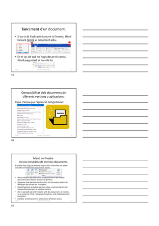Tancament d'un document.
• Si surts de l’aplicació tancant la finestra, Word
tancarà també el document actiu.
• En el cas de què no hagis desat els canvis,
Word preguntarà si ho vols fer.
Formador: Antonio Carrasco 43
3-Arxius
Compatibilitat dels documents de
diferents versions o aplicacions.
Tipus d’arxiu que l’aplicació pot gestionar:
Formador: Antonio Carrasco 44
3-Arxius
Menú de finestra.
Gestió simultània de diversos documents.
A la fitxa Vista, el grup Ventana proporciona comandos per editar
simultàniament diversos documents oberts.
• Nueva ventana permet editar una àrea diferent del mateix
document sense deixar de veure la primera.
• Organizar todo permet distribuir tots els documents oberts de
Word per que ocupin tot l’escriptori.
• Dividir/Suprimir la división permet editar una àrea diferent del
mateix document dins la mateixa finestra.
• Ver en paralelo permet treballar amb dos documents al monitor,
un al costat de l’altre, i desplaçar-los alhora amb Desplazamiento
sincrónico.
• Cambiar ventanas permet seleccionar la finestra activa.
Formador: Antonio Carrasco 45
3-Arxius
43
44
45
 