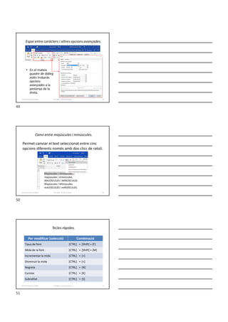 Espai entre caràcters i altres opcions avançades.
• En el mateix
quadre de diàleg
estès trobaràs
opcions
avançades a la
pestanya de la
dreta.
Formador: Antonio Carrasco 49
4-Format de text i paràgraf
Canvi entre majúscules i minúscules.
Permet canviar el text seleccionat entre cinc
opcions diferents només amb dos clics de ratolí.
Formador: Antonio Carrasco 50
4-Format de text i paràgraf
Tecles ràpides.
Formador: Antonio Carrasco 51
Per modificar (selecció) Combinació
Tipus de font [CTRL] + [Shift] + [F]
Mida de la font [CTRL] + [Shift] + [M]
Incrementar la mida [CTRL] + [>]
Disminuir la mida [CTRL] + [<]
Negreta [CTRL] + [N]
Cursiva [CTRL] + [K]
Subratllat [CTRL] + [S]
4-Format de text i paràgraf
49
50
51
 