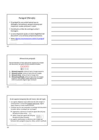 Paràgraf (Párrafo).
• El paràgraf és una unitat textual que es
distingeix, formalment, perquè comença per
majúscula i acaba amb punt i a part.
• Constitueix un bloc de contingut unitari i
homogeni.
• La seva disposició ajuda a la bona llegibilitat del
document i a la correcta comprensió lectora.
• Veieu algunes recomanacions sobre el paràgraf
(al blog Lletres i tics).
Formador: Antonio Carrasco 52
4-Format de text i paràgraf
Alineació de paràgrafs.
Permet distribuir el text seleccionat respecta als marges
del document, de quatre formes predeterminades:
1. Alineació esquerra: alinea el text al marge esquerra.
2. Alineació central: centra el text entre els marges.
3. Alineació dreta: alinea el text al marge dret.
4. Alineació justificada: alinea el text entre els marges
esquerra i dret afegint espais addicionals variables
entre las paraules segons sigui necessari.
Formador: Antonio Carrasco 53
1 2 3 4
4-Format de text i paràgraf
Ús de sagnies (sangrías) des del menú i des del regle.
• Les sagnies afegeixen espai addicional des dels marges al
començament o al final del paràgraf seleccionat, segons
siguin esquerra o dreta respectivament.
• S’utilitzen per fer més entenedor el contingut del document i
es poden aplicar al paràgraf per aconseguir:
 Augmentar o disminuir el nivell de sagnat (des del grup
Párrafo de la fitxa Inicio):
 Definir l’espai del sagnat (des del grup
Párrafo de la fitxa Formato):
• Les sagnies substitueixen la referència dels marges per
l’alineació dels paràgrafs (esquerra, dreta, central i justificat).
Formador: Antonio Carrasco 54
4-Format de text i paràgraf
52
53
54
 