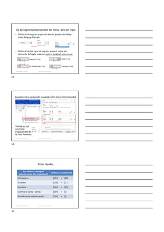 Ús de sagnies (sangrías) des del menú i des del regle.
• Definició de sagnies especials des del quadre de diàleg
estès del grup Párrafo:
• Definició de tot tipus de sagnies actuant sobre els
elements del regle superior amb el paràgraf seleccionat.
Formador: Antonio Carrasco 55
Esquerra (1 cm).
De primera línia (1 cm).
Dreta (1 cm).
Francesa (1 cm).
4-Format de text i paràgraf
Espaiat entre paràgrafs; espaiat entre línies (Interlineado).
També es pot
controlar
l’espaiat des de
la fitxa Formato.
Formador: Antonio Carrasco 56
4-Format de text i paràgraf
Tecles ràpides.
Formador: Antonio Carrasco 57
Per alinear el paràgraf
(amb el cursos dins el paràgraf)
Utilitzar la combinació
A l’esquerra [Ctrl] + [ Q ]
Al centre [Ctrl] + [ T ]
A la dreta [Ctrl] + [ D ]
Justificar a banda i banda [Ctrl] + [ J ]
Visualitzar els controls ocults [Ctrl] + [ ( ]
4-Format de text i paràgraf
55
56
57
 