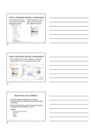 Vores i ombrejats (bordes-sombreados).
El comando Bordes aplica
i personalitza les vores del
paràgraf seleccionat.
Sombreado aplica un color
al fons que hi ha darrera
del paràgraf seleccionat.
Formador: Antonio Carrasco 58
Vores i ombrejats (bordes-sombreados).
• Permet afegir vores lineals i artístiques i ombrejats
personalitzats al text o als paràgrafs seleccionats.
Formador: Antonio Carrasco 59
4-Format de text i paràgraf
Numeració i pics (viñetas).
• Les llistes defineixen diferents conceptes o
enumeren diversos elements relacionats en llistes
ordenades.
• Utilitzen el format de sagnia francesa per apartar
el paràgraf de la numeració o el pic.
Exemple:
Les estacions de l’any són quatre:
Primavera
Estiu
Tardor
Hivern
Formador: Antonio Carrasco 60
4-Format de text i paràgraf
58
59
60
 