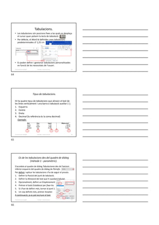 Tabulacions.
• Les tabulacions són posicions fixes a las quals es desplaça
el cursor quan polsem la tecla de tabulació.
• Per defecte, el Word té definides unes tabulacions
predeterminades d’ 1,25 cm.
• Es poden definir i gestionar tabulacions personalitzades
en funció de les necessitats de l’usuari.
Formador: Antonio Carrasco 64
4-Format de text i paràgraf
Tipus de tabulacions.
Hi ha quatre tipus de tabulacions que alineen el text de
les línies verticalment i una barra o tabulació auxiliar (5).
1. Esquerra
2. Centre
3. Dreta
4. Decimal (la referència és la coma decimal)
Exemple:
Nom Zona Import | Mitjana anual
Andreu Nord 2.145 | 1.250,30
Carles Llevant 9.486 | 11.701,25
Salvador Sud 25.256 | 15.569
Formador: Antonio Carrasco 65
1 2 3 4
5
4-Format de text i paràgraf
Ús de les tabulacions des del quadre de diàleg
(mètode 1 - paramètric).
S’accedeix al quadre de diàleg Tabulaciones des de l’extrem
inferior esquerre del quadre de diàleg de Párrafo.
Per definir i aplicar les tabulacions s’ha de seguir el procés:
1. Definir la Posició del punt de tabulació.
2. Definir la Alineació del text que hi quedarà tabulat.
3. Opcionalment, definir un Emplenament.
4. Prémer el botó Establecer per fixar-ho.
5. Si s’han de definir més, tornar al punt 1.
6. Un cop definits tots, prémer Aceptar.
A continuació, ja es pot escriure el text.
Formador: Antonio Carrasco 66
1
2
3
4
6
4-Format de text i paràgraf
64
65
66
 