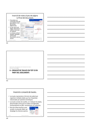 Inserció de notes al peu de pàgina
i al final del document.
• S’accedeix als
comandos des del
grup Notes al pie
de la fitxa
Referencias.
• Es fan servir per
afegir informació
sobre el text que
es redacta.
• Les Notas al final
queden ubicades
al final del
document o de la
secció.
Formador: Antonio Carrasco 82
5-Configuració i visualització
6 - CREACIÓ DE TAULES EN TOT O EN
PART DEL DOCUMENT.
Aplicacions informàtiques de tractament de textos.
Microsoft Word 2016.
Inserció o creació de taules.
• Las taules representen el format més adient per
organitzar múltiples dades que han d'aparèixer
relacionades per qüestions temàtiques.
• Las taules consten de caselles, on s’ubiquen les dades,
denominades cel·les que es troben arrenglerades
horitzontalment en files i verticalment, en columnes.
• Des de la fitxa Insertar es pot
accedir al comando Tabla per
desplegar les diverses opcions.
Formador: Antonio Carrasco 84
6-Taules
82
83
84
 
